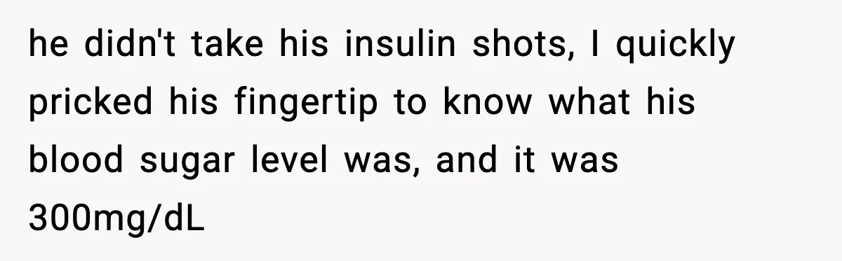 he didn't take his insulin shots, I quickly pricked his fingertip to know what his blood sugar level was, and it was 300mg/dL