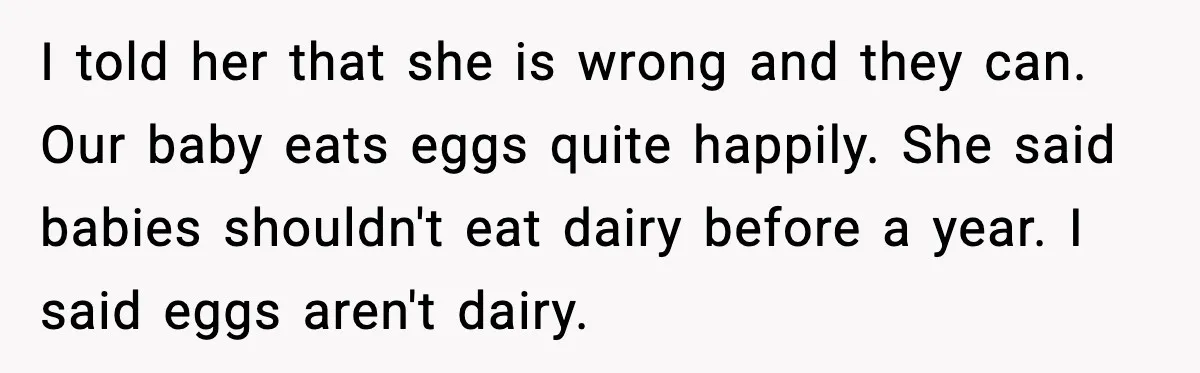 I told her that she is wrong and they can. Our baby eats eggs quite happily. She said babies shouldn't eat dairy before a year. I said eggs aren't dairy.