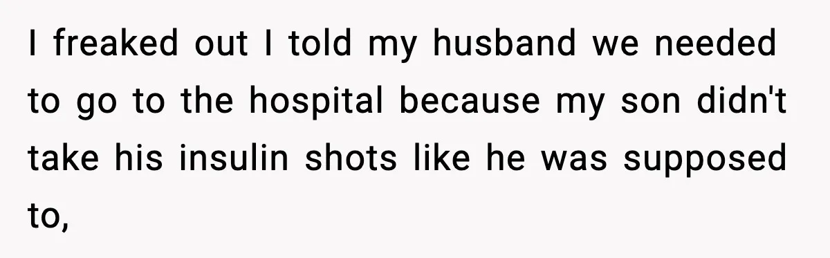 I freaked out I told my husband we needed to go to the hospital because my son didn't take his insulin shots like he was supposed to,