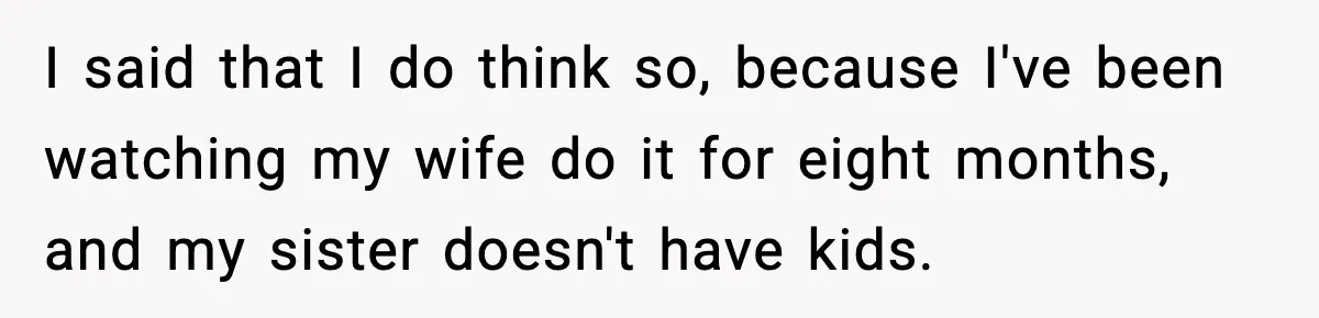 I said that I do think so, because I've been watching my wife do it for eight months, and my sister doesn't have kids.