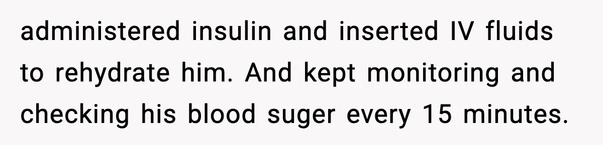 administered insulin and inserted IV fluids to rehydrate him. And kept monitoring and checking his blood suger every 15 minutes.