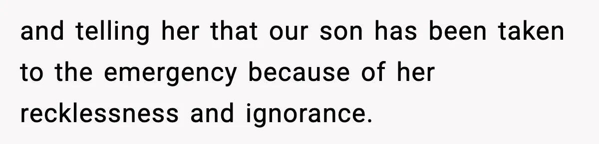 and telling her that our son has been taken to the emergency because of her recklessness and ignorance.