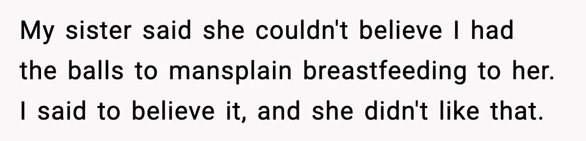 My sister said she couldn't believe I had the balls to mansplain breastfeeding to her. I said to believe it, and she didn't like that.