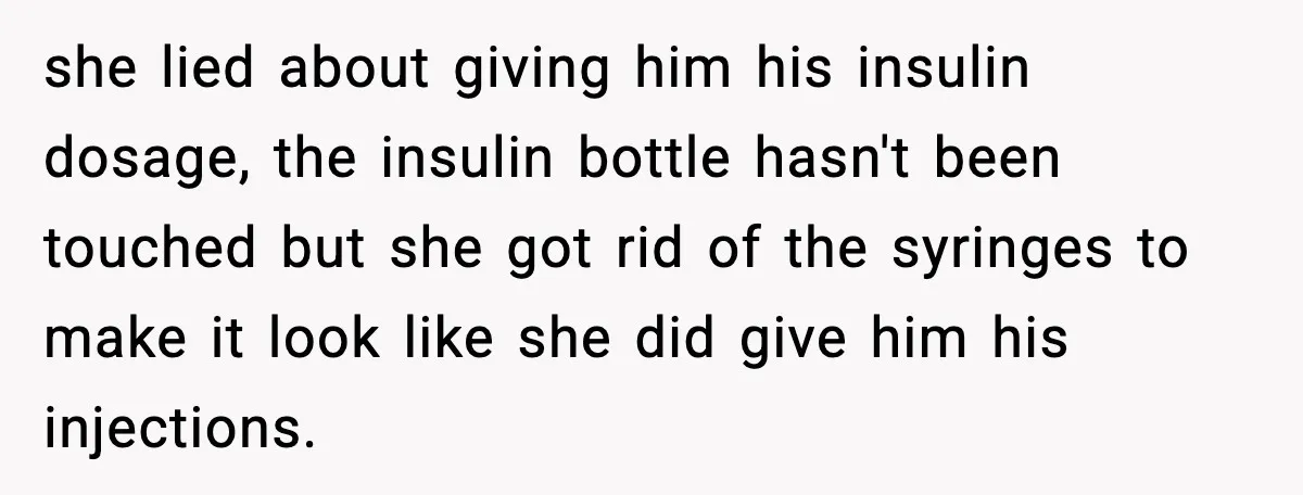 she lied about giving him his insulin dosage, the insulin bottle hasn't been touched but she got rid of the syringes to make it look like she did give him...