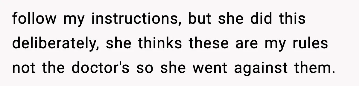 follow my instructions, but she did this deliberately, she thinks these are my rules not the doctor's so she went against them.