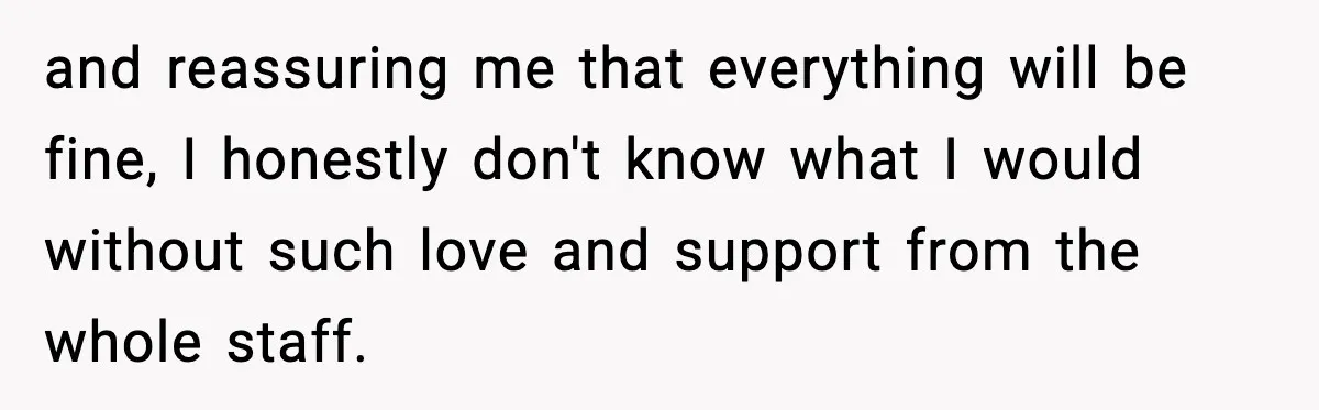 and reassuring me that everything will be fine, I honestly don't know what I would without such love and support from the whole staff.