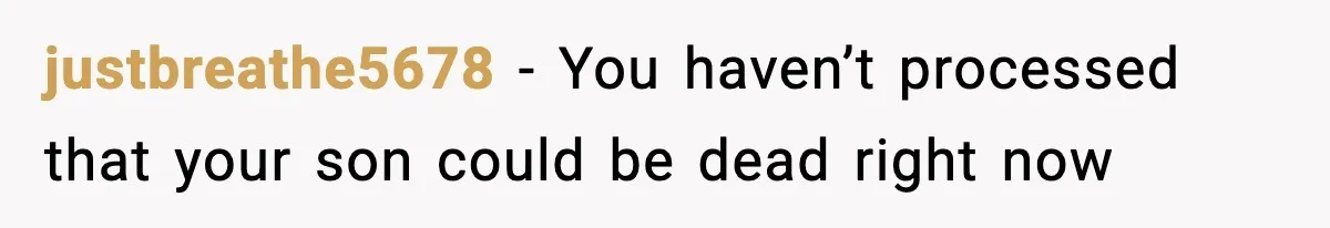 justbreathe5678 - You haven’t processed that your son could be dead right now
