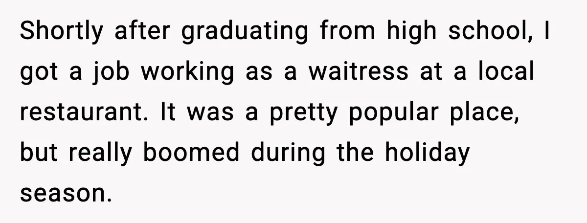 Shortly after graduating from high school, I got a job working as a waitress at a local restaurant. It was a pretty popular place, but really boomed during the holiday...