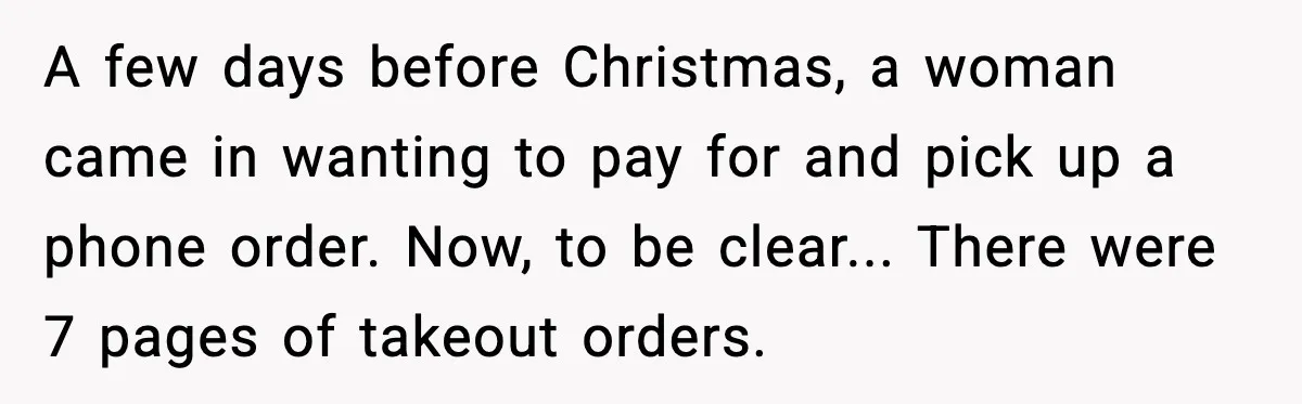 A few days before Christmas, a woman came in wanting to pay for and pick up a phone order. Now, to be clear... There were 7 pages of takeout orders.
