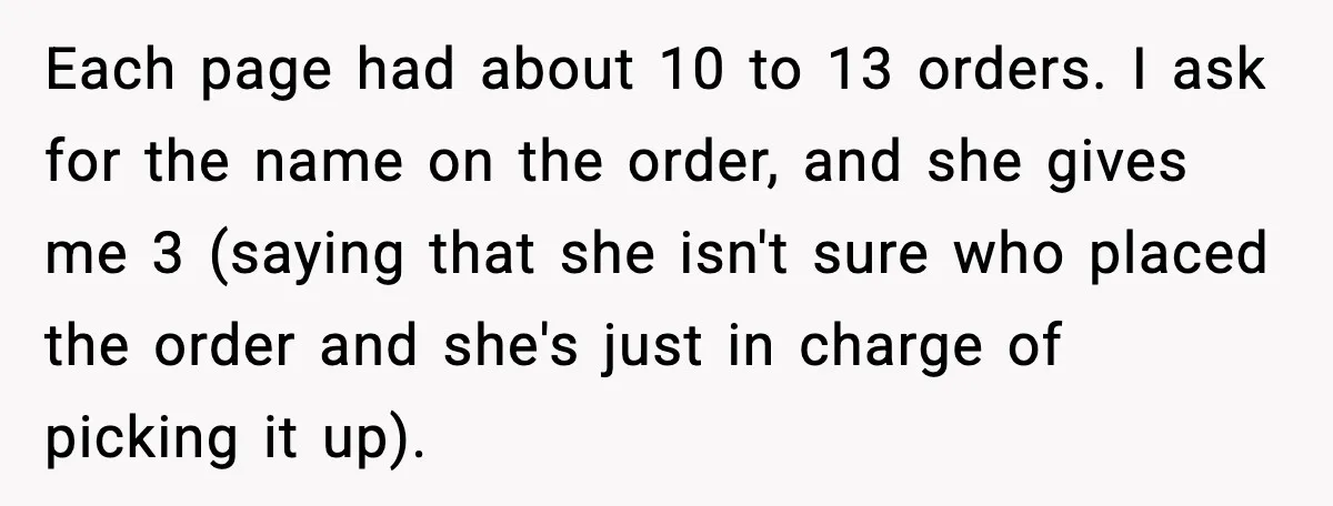 Each page had about 10 to 13 orders. I ask for the name on the order, and she gives me 3 (saying that she isn't sure who placed the order...