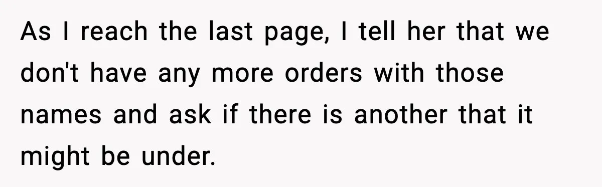 As I reach the last page, I tell her that we don't have any more orders with those names and ask if there is another that it might be under.