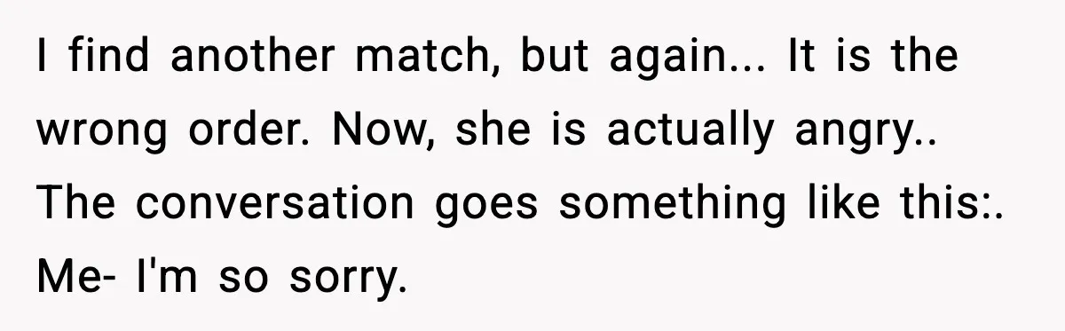 I find another match, but again... It is the wrong order. Now, she is actually angry.. The conversation goes something like this:. Me- I'm so sorry.