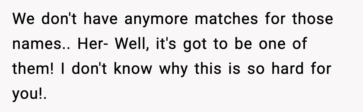 We don't have anymore matches for those names.. Her- Well, it's got to be one of them! I don't know why this is so hard for you!.
