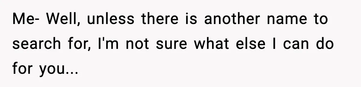 Me- Well, unless there is another name to search for, I'm not sure what else I can do for you...