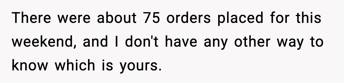 There were about 75 orders placed for this weekend, and I don't have any other way to know which is yours.