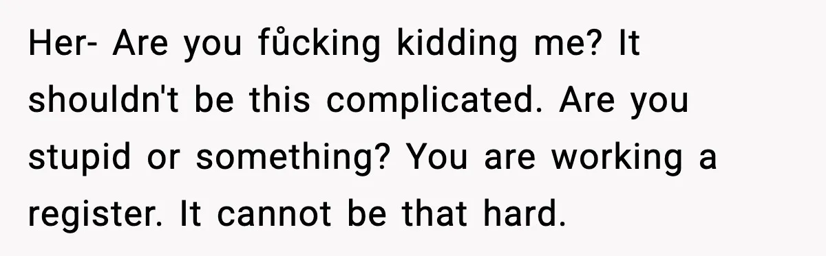 Her- Are you fůcking kidding me? It shouldn't be this complicated. Are you stupid or something? You are working a register. It cannot be that hard.