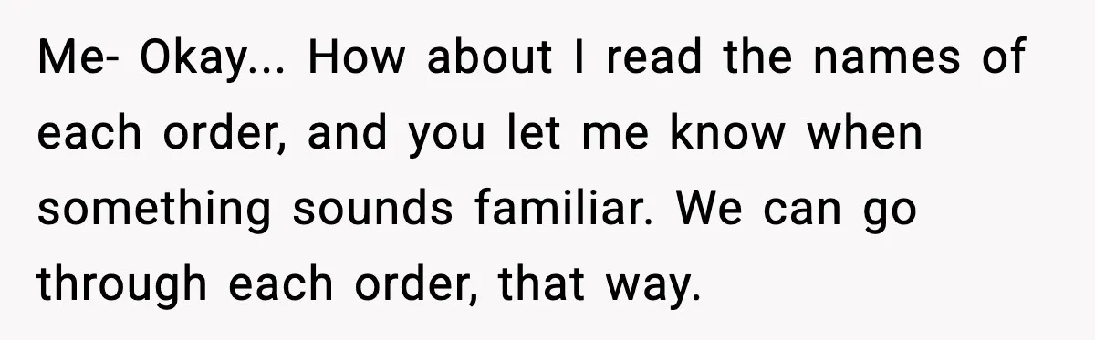 Me- Okay... How about I read the names of each order, and you let me know when something sounds familiar. We can go through each order, that way.