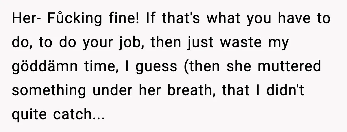 Her- Fůcking fine! If that's what you have to do, to do your job, then just waste my göddämn time, I guess (then she muttered something under her breath, that...