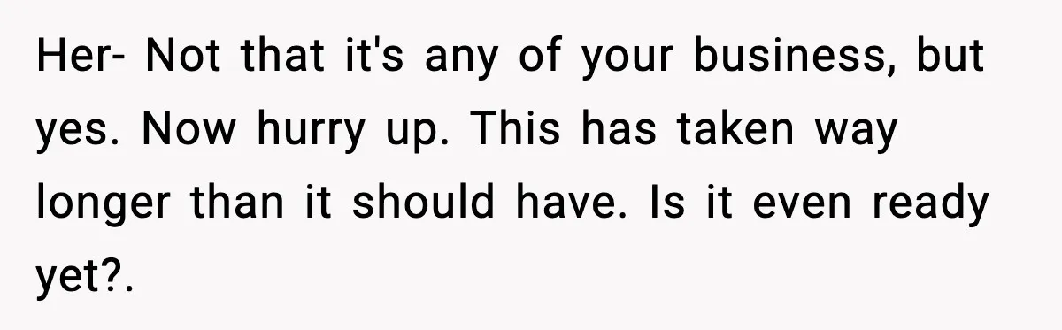Her- Not that it's any of your business, but yes. Now hurry up. This has taken way longer than it should have. Is it even ready yet?.