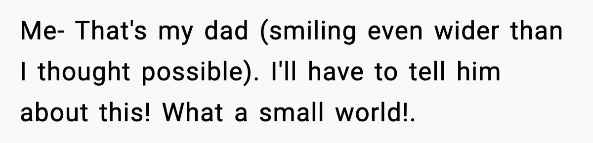 Me- That's my dad (smiling even wider than I thought possible). I'll have to tell him about this! What a small world!.