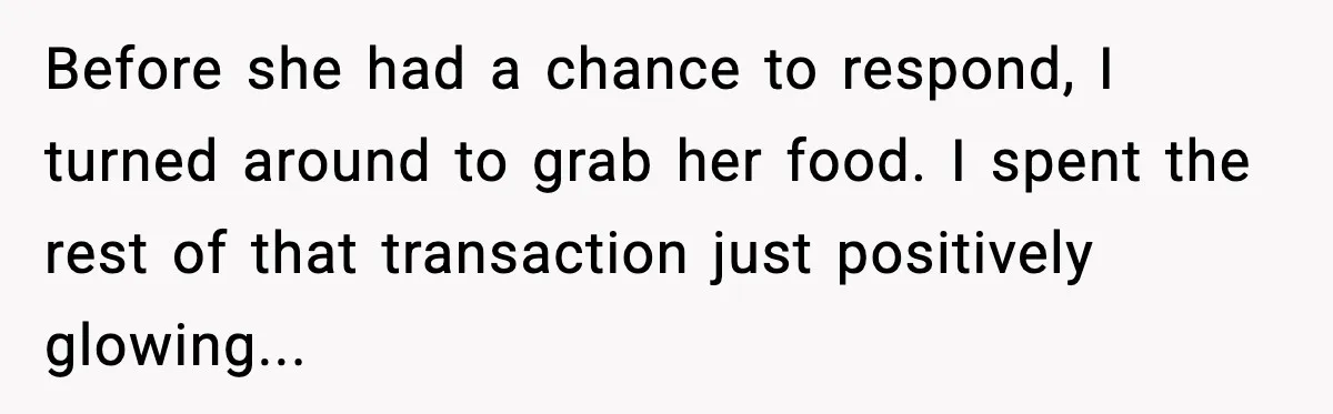 Before she had a chance to respond, I turned around to grab her food. I spent the rest of that transaction just positively glowing...