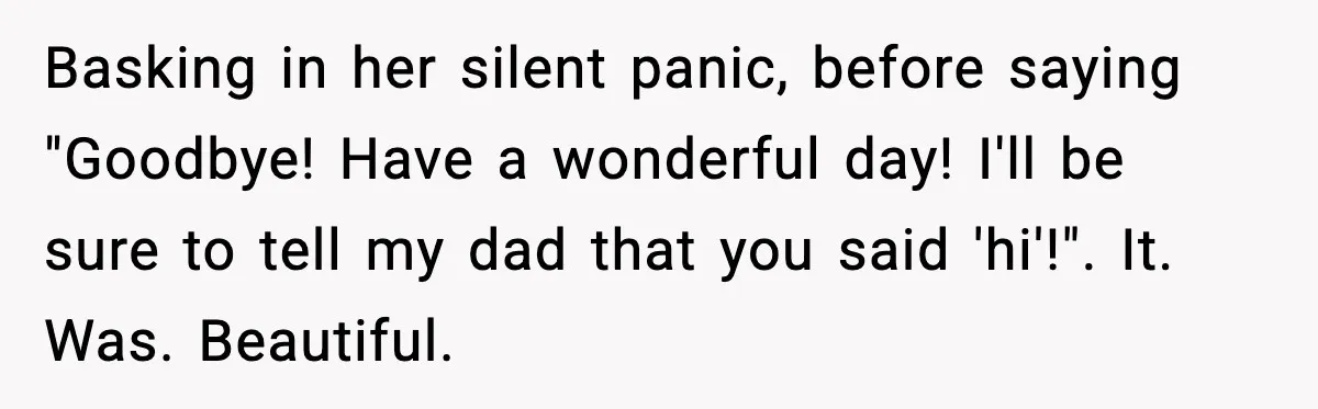 Basking in her silent panic, before saying "Goodbye! Have a wonderful day! I'll be sure to tell my dad that you said 'hi'!". It. Was. Beautiful.