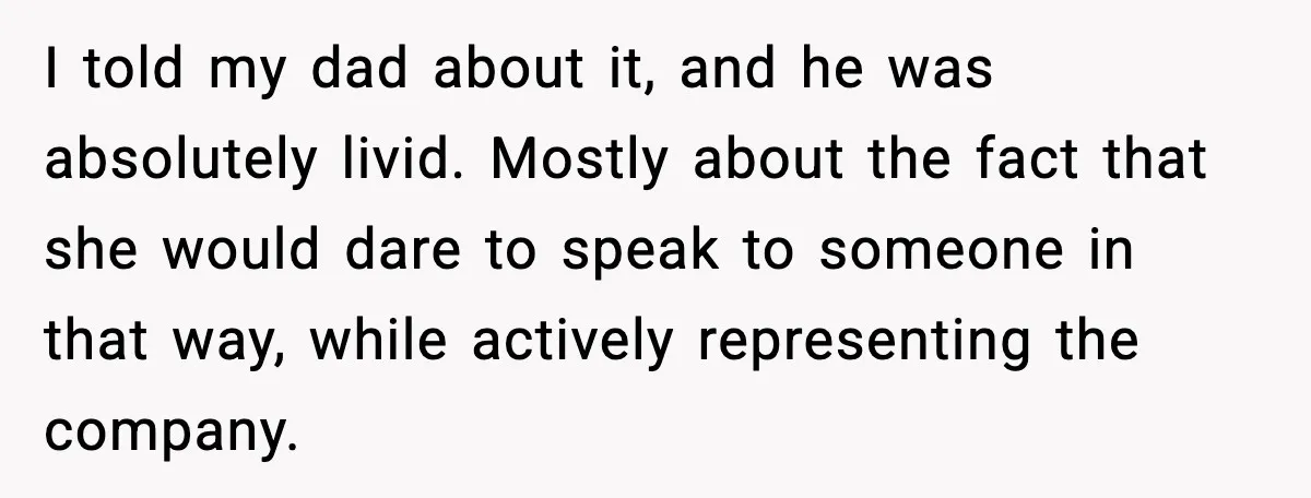 I told my dad about it, and he was absolutely livid. Mostly about the fact that she would dare to speak to someone in that way, while actively representing the...