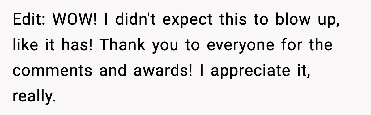 Edit: WOW! I didn't expect this to blow up, like it has! Thank you to everyone for the comments and awards! I appreciate it, really.