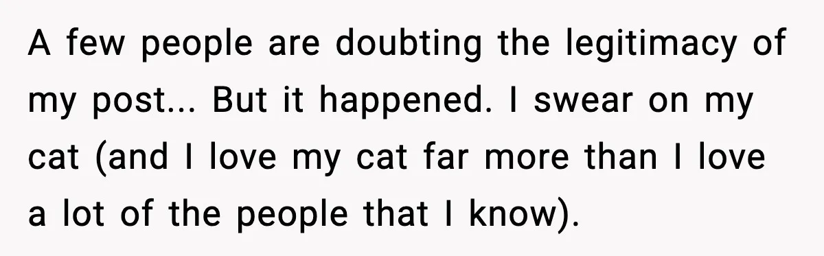 A few people are doubting the legitimacy of my post... But it happened. I swear on my cat (and I love my cat far more than I love a lot...