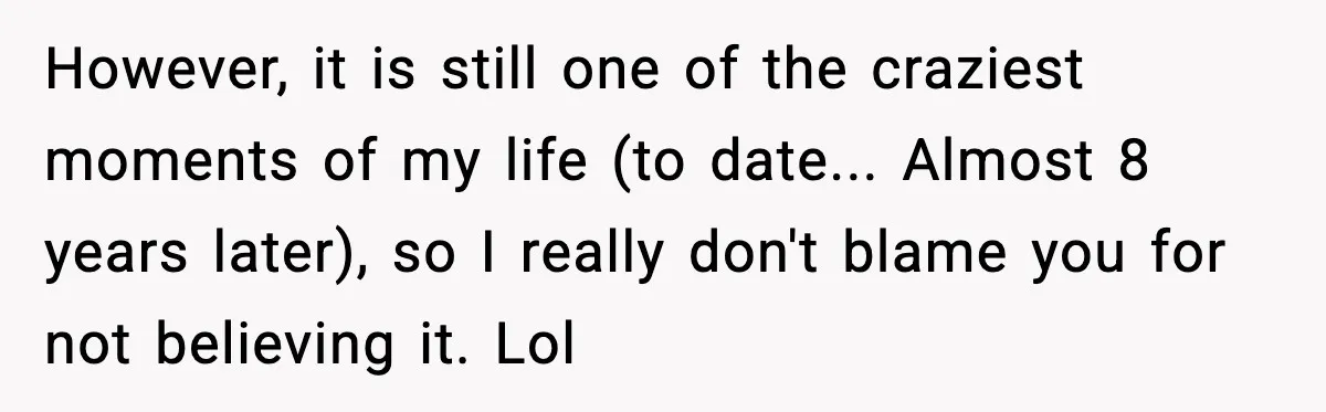 However, it is still one of the craziest moments of my life (to date... Almost 8 years later), so I really don't blame you for not believing it. Lol