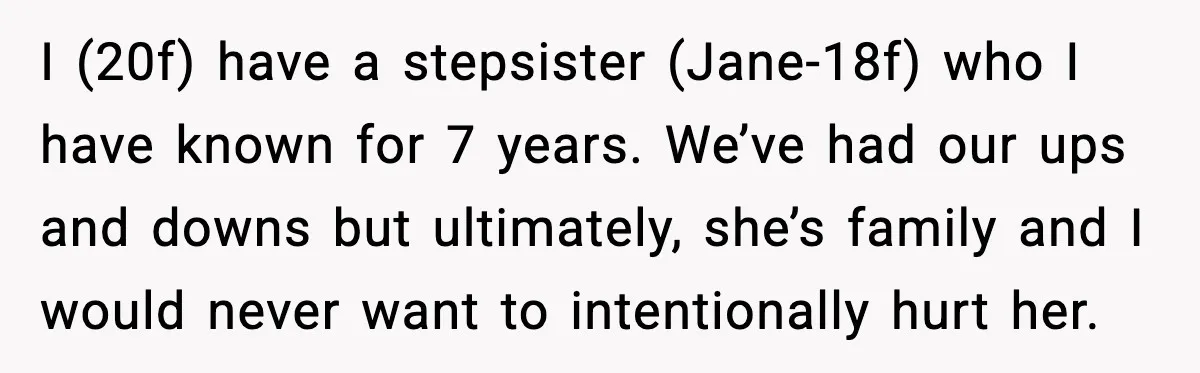 I (20f) have a stepsister (Jane-18f) who I have known for 7 years. We’ve had our ups and downs but ultimately, she’s family and I would never want to intentionally...