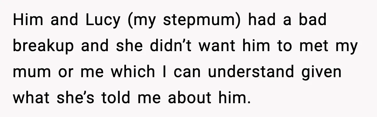 Him and Lucy (my stepmum) had a bad breakup and she didn’t want him to met my mum or me which I can understand given what she’s told me about...