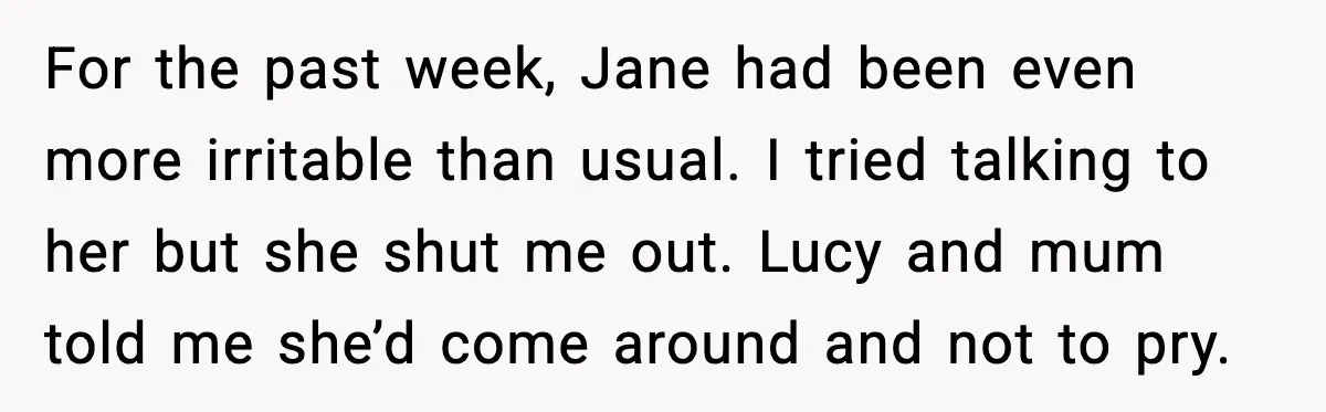 For the past week, Jane had been even more irritable than usual. I tried talking to her but she shut me out. Lucy and mum told me she’d come around...