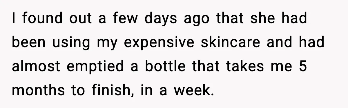 I found out a few days ago that she had been using my expensive skincare and had almost emptied a bottle that takes me 5 months to finish, in a...