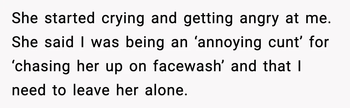 She started crying and getting angry at me. She said I was being an ‘annoying cunt’ for ‘chasing her up on facewash’ and that I need to leave her alone.
