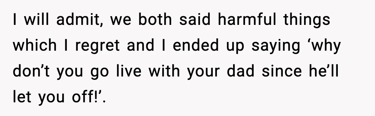 I will admit, we both said harmful things which I regret and I ended up saying ‘why don’t you go live with your dad since he’ll let you off!’.