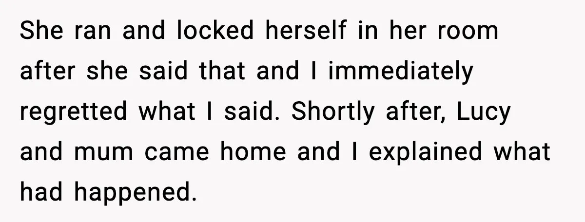 She ran and locked herself in her room after she said that and I immediately regretted what I said. Shortly after, Lucy and mum came home and I explained what...