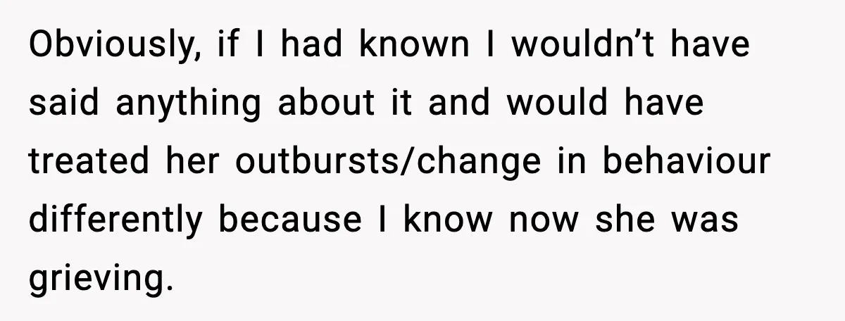 Obviously, if I had known I wouldn’t have said anything about it and would have treated her outbursts/change in behaviour differently because I know now she was grieving.