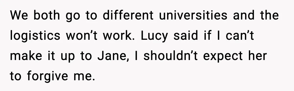 We both go to different universities and the logistics won’t work. Lucy said if I can’t make it up to Jane, I shouldn’t expect her to forgive me.