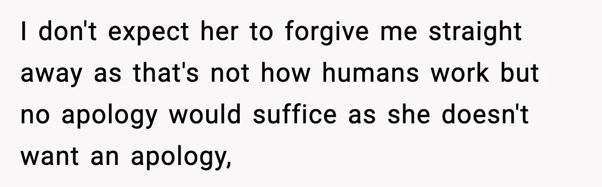 I don't expect her to forgive me straight away as that's not how humans work but no apology would suffice as she doesn't want an apology,