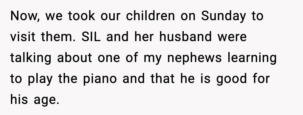 Woman Stands Up for Husband After In-Laws Criticize His Life Choices Now, we took our children on Sunday to visit them. SIL and her husband were talking about one of my nephews learning to play the piano and that he is...