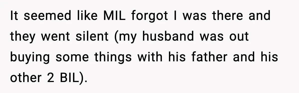 Woman Stands Up for Husband After In-Laws Criticize His Life Choices It seemed like MIL forgot I was there and they went silent (my husband was out buying some things with his father and his other 2 BIL).