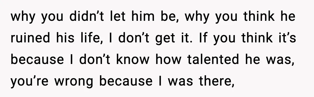 Woman Stands Up for Husband After In-Laws Criticize His Life Choices why you didn’t let him be, why you think he ruined his life, I don’t get it. If you think it’s because I don’t know how talented he was, you’re...