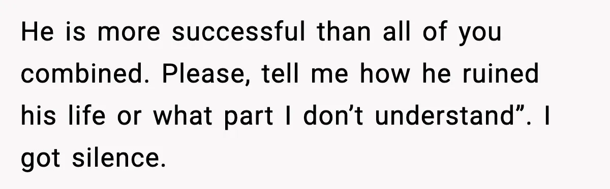 Woman Stands Up for Husband After In-Laws Criticize His Life Choices He is more successful than all of you combined. Please, tell me how he ruined his life or what part I don’t understand”. I got silence.