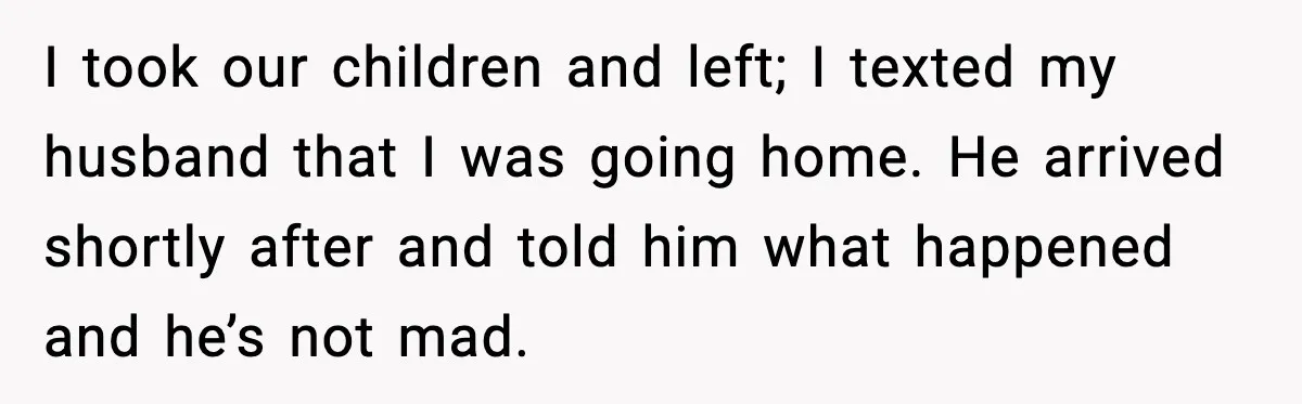 Woman Stands Up for Husband After In-Laws Criticize His Life Choices I took our children and left; I texted my husband that I was going home. He arrived shortly after and told him what happened and he’s not mad.