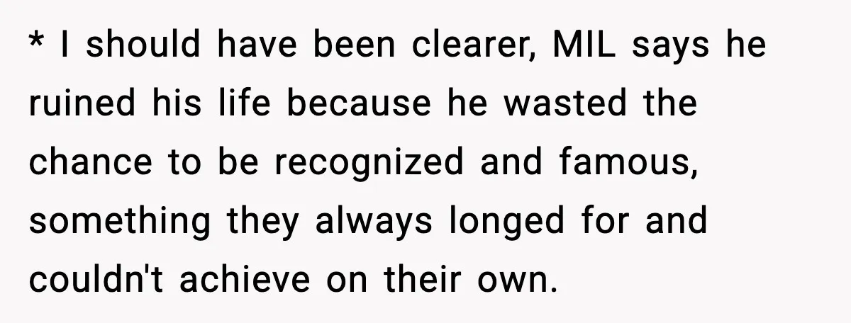 Woman Stands Up for Husband After In-Laws Criticize His Life Choices * I should have been clearer, MIL says he ruined his life because he wasted the chance to be recognized and famous, something they always longed for and couldn't achieve...