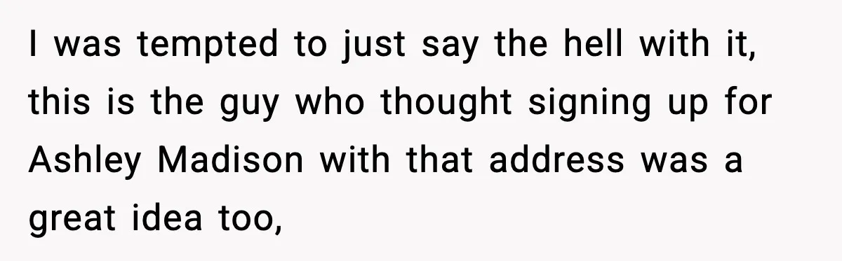 I was tempted to just say the hell with it, this is the guy who thought signing up for Ashley Madison with that address was a great idea too,