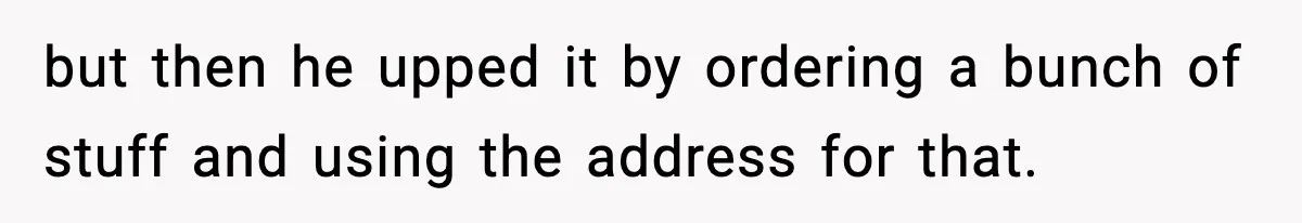 but then he upped it by ordering a bunch of stuff and using the address for that.