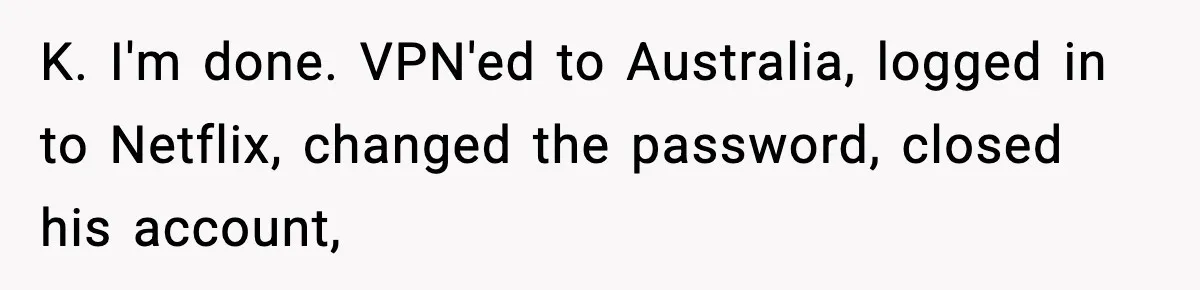 K. I'm done. VPN'ed to Australia, logged in to Netflix, changed the password, closed his account,