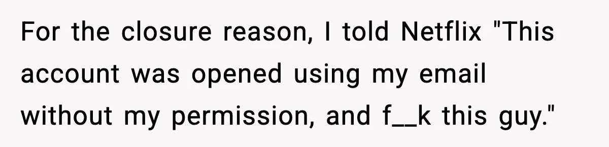 For the closure reason, I told Netflix "This account was opened using my email without my permission, and f__k this guy."